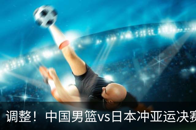 调整！中国男篮vs日本冲亚运决赛时间有变，CCTV5直播，有2大挑战